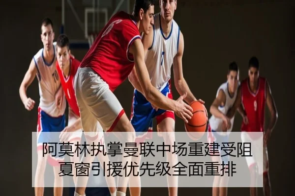 阿莫林执掌曼联中场重建受阻 夏窗引援优先级全面重排