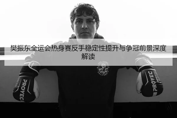 樊振东全运会热身赛反手稳定性提升与争冠前景深度解读