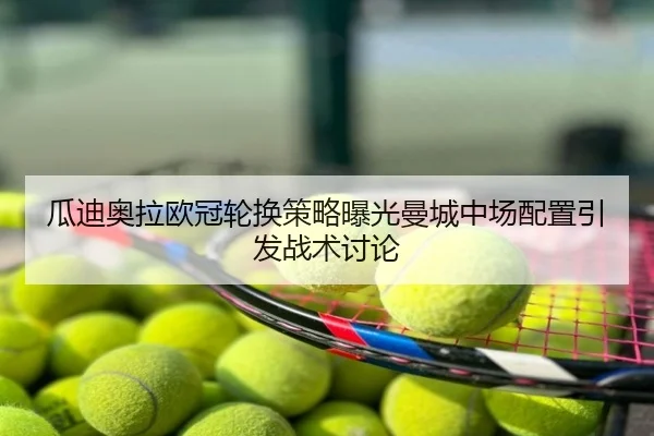 瓜迪奥拉欧冠轮换策略曝光曼城中场配置引发战术讨论